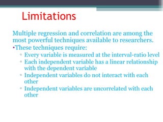 Limitations
Multiple regression and correlation are among the
most powerful techniques available to researchers.
•These techniques require:
▫ Every variable is measured at the interval-ratio level
▫ Each independent variable has a linear relationship
with the dependent variable
▫ Independent variables do not interact with each
other
▫ Independent variables are uncorrelated with each
other
 