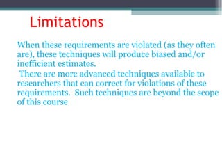Limitations
When these requirements are violated (as they often
are), these techniques will produce biased and/or
inefficient estimates.
There are more advanced techniques available to
researchers that can correct for violations of these
requirements. Such techniques are beyond the scope
of this course
 