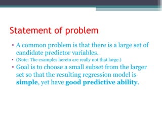 Statement of problem
• A common problem is that there is a large set of
candidate predictor variables.
• (Note: The examples herein are really not that large.)
• Goal is to choose a small subset from the larger
set so that the resulting regression model is
simple, yet have good predictive ability.
 