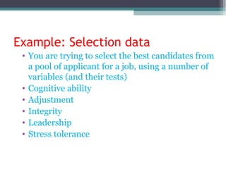 Example: Selection data
• You are trying to select the best candidates from
a pool of applicant for a job, using a number of
variables (and their tests)
• Cognitive ability
• Adjustment
• Integrity
• Leadership
• Stress tolerance
 
