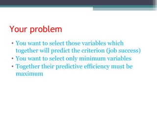 Your problem
• You want to select those variables which
together will predict the criterion (job success)
• You want to select only minimum variables
• Together their predictive efficiency must be
maximum
 