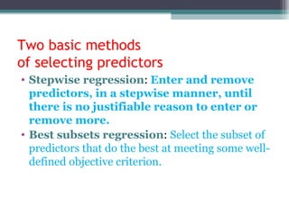 Two basic methods
of selecting predictors
• Stepwise regression: Enter and remove
predictors, in a stepwise manner, until
there is no justifiable reason to enter or
remove more.
• Best subsets regression: Select the subset of
predictors that do the best at meeting some well-
defined objective criterion.
 