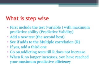 What is step wise
• First include the test (variable ) with maximum
predictive ability (Predictive Validity)
• Add a new test (the second best)
• See if adds to the Multiple correlation (R)
• If yes, add a third one
• Go on addicting tests till R does not increase.
• When R no longer increases, you have reached
your maximum predictive efficiency
 