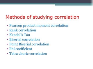 Methods of studying correlation
• Pearson product moment correlation
• Rank correlation
• Kendal’s Tau
• Biserial correlation
• Point Biserial correlation
• Phi coefficient
• Tetra choric correlation
 