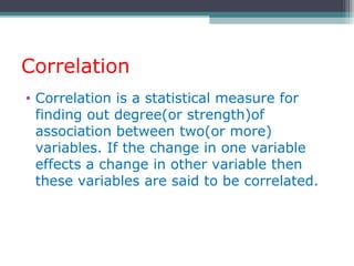 Correlation
• Correlation is a statistical measure for
finding out degree(or strength)of
association between two(or more)
variables. If the change in one variable
effects a change in other variable then
these variables are said to be correlated.
 