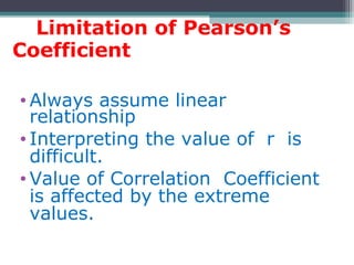 Limitation of Pearson’s
Coefficient
• Always assume linear
relationship
• Interpreting the value of r is
difficult.
• Value of Correlation Coefficient
is affected by the extreme
values.
 