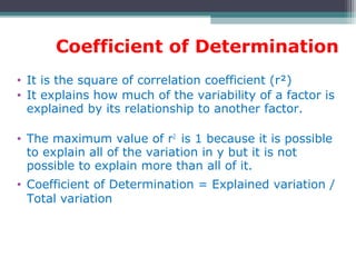 Coefficient of Determination
• It is the square of correlation coefficient (r²)
• It explains how much of the variability of a factor is
explained by its relationship to another factor.
• The maximum value of r2
is 1 because it is possible
to explain all of the variation in y but it is not
possible to explain more than all of it.
• Coefficient of Determination = Explained variation /
Total variation
 