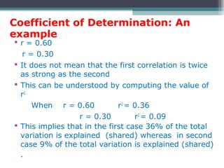 Coefficient of Determination: An
example
 r = 0.60
r = 0.30
 It does not mean that the first correlation is twice
as strong as the second
 This can be understood by computing the value of
r2 .
When r = 0.60 r2
= 0.36
r = 0.30 r2
= 0.09
 This implies that in the first case 36% of the total
variation is explained (shared) whereas in second
case 9% of the total variation is explained (shared)
.
 