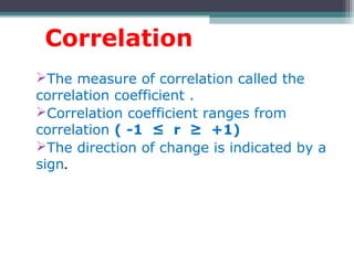 Correlation
The measure of correlation called the
correlation coefficient .
Correlation coefficient ranges from
correlation ( -1 ≤ r ≥ +1)
The direction of change is indicated by a
sign.
 
