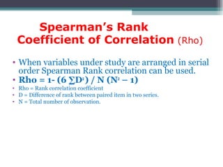 Spearman’s Rank
Coefficient of Correlation (Rho)
• When variables under study are arranged in serial
order Spearman Rank correlation can be used.
• Rho = 1- (6 ∑D2
) / N (N2
– 1)
• Rho = Rank correlation coefficient
• D = Difference of rank between paired item in two series.
• N = Total number of observation.
 