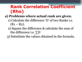 Rank Correlation Coefficient
(Rho)
a) Problems where actual rank are given.
1) Calculate the difference ‘D’ of two Ranks i.e.
(R1 – R2).
2) Square the difference & calculate the sum of
the difference i.e. ∑D2
3) Substitute the values obtained in the formula.
 