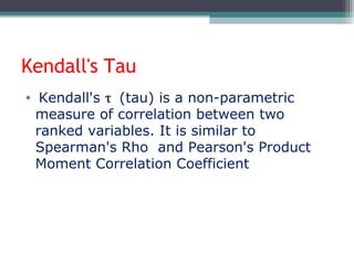 Kendall's Tau
• Kendall's τ (tau) is a non-parametric
measure of correlation between two
ranked variables. It is similar to
Spearman's Rho and Pearson's Product
Moment Correlation Coefficient
 