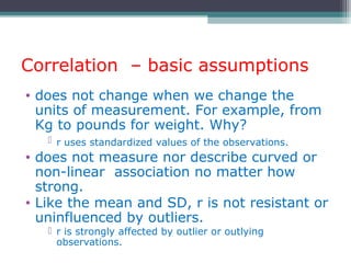 Correlation – basic assumptions
• does not change when we change the
units of measurement. For example, from
Kg to pounds for weight. Why?
 r uses standardized values of the observations.
• does not measure nor describe curved or
non-linear association no matter how
strong.
• Like the mean and SD, r is not resistant or
uninfluenced by outliers.
 r is strongly affected by outlier or outlying
observations.
 