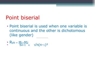 Point biserial
• Point biserial is used when one variable is
continuous and the other is dichotomous
(like gender)
• Rpb = M1-M2
• Sn-1 x √n(n-1)²
 