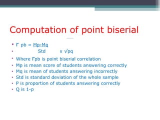 Computation of point biserial
• r pb = Mp-Mq
• Std x √pq
• Where rpb is point biserial correlation
• Mp is mean score of students answering correctly
• Mq is mean of students answering incorrectly
• Std is standard deviation of the whole sample
• P is proportion of students answering correctly
• Q is 1-p
 