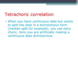 Tetrachoric correlation
• When you have continuous data but wants
to split the data in a dichotomous form
(median split for example), you use tetra
choric. Here you are artificially making a
continuous data dichotomous
 
