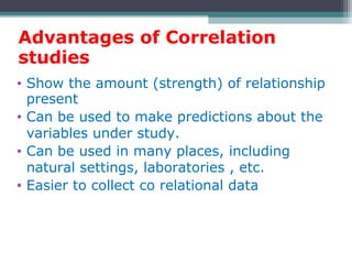 Advantages of Correlation
studies
• Show the amount (strength) of relationship
present
• Can be used to make predictions about the
variables under study.
• Can be used in many places, including
natural settings, laboratories , etc.
• Easier to collect co relational data
 