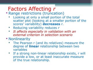 Factors Affecting r
 Range restrictions (truncation)
 Looking at only a small portion of the total
scatter plot (looking at a smaller portion of the
scores’ variability) decreases r.
 Reducing variability reduces r
 It affects especially in validation with an
external criterion in selection scenario
 Nonlinearity
 The Pearson r (and its relatives) measure the
degree of linear relationship between two
variables
 If a strong non-linear relationship exists, r will
provide a low, or at least inaccurate measure
of the true relationship.
 