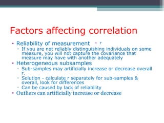Factors affecting correlation
• Reliability of measurement
▫ If you are not reliably distinguishing individuals on some
measure, you will not capture the covariance that
measure may have with another adequately
• Heterogeneous subsamples
▫ Sub-samples may artificially increase or decrease overall
r.
▫ Solution - calculate r separately for sub-samples &
overall, look for differences
▫ Can be caused by lack of reliability
• Outliers can artificially increase or decrease
• r
 