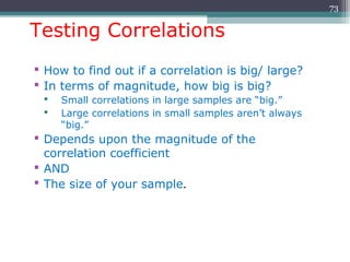 Testing Correlations
 How to find out if a correlation is big/ large?
 In terms of magnitude, how big is big?
 Small correlations in large samples are “big.”
 Large correlations in small samples aren’t always
“big.”
 Depends upon the magnitude of the
correlation coefficient
 AND
 The size of your sample.
73
 