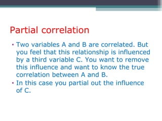 Partial correlation
• Two variables A and B are correlated. But
you feel that this relationship is influenced
by a third variable C. You want to remove
this influence and want to know the true
correlation between A and B.
• In this case you partial out the influence
of C.
 