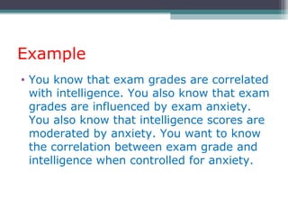 Example
• You know that exam grades are correlated
with intelligence. You also know that exam
grades are influenced by exam anxiety.
You also know that intelligence scores are
moderated by anxiety. You want to know
the correlation between exam grade and
intelligence when controlled for anxiety.
 