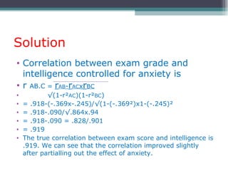 Solution
• Correlation between exam grade and
intelligence controlled for anxiety is
• r AB.C = rAB-rACxrBC
• √(1-r²AC)(1-r²BC)
• = .918-(-.369x-.245)/√(1-(-.369²)x1-(-.245)²
• = .918-.090/√.864x.94
• = .918-.090 = .828/.901
• = .919
• The true correlation between exam score and intelligence is
.919. We can see that the correlation improved slightly
after partialling out the effect of anxiety.
 