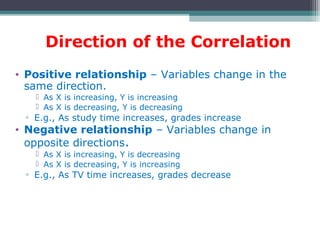 Direction of the Correlation
• Positive relationship – Variables change in the
same direction.
 As X is increasing, Y is increasing
 As X is decreasing, Y is decreasing
▫ E.g., As study time increases, grades increase
• Negative relationship – Variables change in
opposite directions.
 As X is increasing, Y is decreasing
 As X is decreasing, Y is increasing
▫ E.g., As TV time increases, grades decrease
 