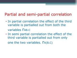 Partial and semi-partial correlation
• In partial correlation the effect of the third
variable is partialled out from both the
variables rAB.C
• In semi partial correlation the effect of the
third variable is partialled out from only
one the two variables. rA(B.C)
 