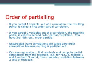 Order of partialling
• If you partial 1 variable out of a correlation, the resulting
partial is called a first order partial correlation.
• If you partial 2 variables out of a correlation, the resulting
partial is called a second order partial correlation. Can
have 3rd, 4th, etc., order partials.
• Unpartialed (raw) correlations are called zero order
correlations because nothing is partialed out.
• Can use regression to find residuals and compute partial
correlations from the residuals, e.g. for r12.34, regress 1
and 2 on both 3 and 4, then compute correlation between
2 sets of residuals.
 