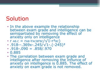 Solution
• In the above example the relationship
between exam grade and intelligence can be
semipartialed by removing the effect of
anxiety only on intelligence
• r AB.C = rAB-rACxrBC/√1-r²BC)
• .918--.369x-.245/√1-.(-245)²
• .918-.090 = .858/.970
• 0.885
• The correlation between exam grade and
intelligence after removing the influnce of
anxiety on intelligence is 0.885. The effect of
anxiety on exam grade is not removed.
 