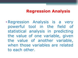 Regression Analysis
• Regression Analysis is a very
powerful tool in the field of
statistical analysis in predicting
the value of one variable, given
the value of another variable,
when those variables are related
to each other.
 
