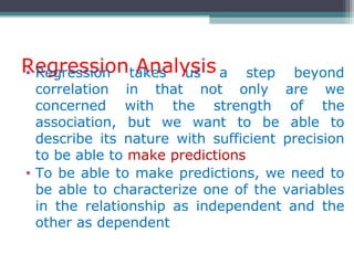 Regression Analysis• Regression takes us a step beyond
correlation in that not only are we
concerned with the strength of the
association, but we want to be able to
describe its nature with sufficient precision
to be able to make predictions
• To be able to make predictions, we need to
be able to characterize one of the variables
in the relationship as independent and the
other as dependent
 