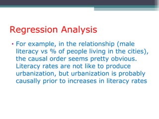 Regression Analysis
• For example, in the relationship (male
literacy vs % of people living in the cities),
the causal order seems pretty obvious.
Literacy rates are not like to produce
urbanization, but urbanization is probably
causally prior to increases in literacy rates
 