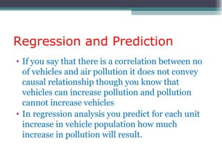 Regression and Prediction
• If you say that there is a correlation between no
of vehicles and air pollution it does not convey
causal relationship though you know that
vehicles can increase pollution and pollution
cannot increase vehicles
• In regression analysis you predict for each unit
increase in vehicle population how much
increase in pollution will result.
 