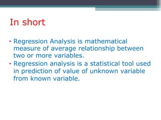 In short
• Regression Analysis is mathematical
measure of average relationship between
two or more variables.
• Regression analysis is a statistical tool used
in prediction of value of unknown variable
from known variable.
 