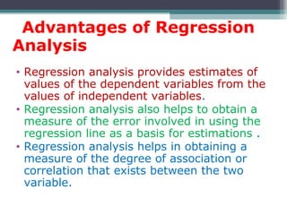 Advantages of Regression
Analysis
• Regression analysis provides estimates of
values of the dependent variables from the
values of independent variables.
• Regression analysis also helps to obtain a
measure of the error involved in using the
regression line as a basis for estimations .
• Regression analysis helps in obtaining a
measure of the degree of association or
correlation that exists between the two
variable.
 