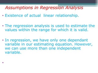 • Existence of actual linear relationship.
• The regression analysis is used to estimate the
values within the range for which it is valid.
• In regression, we have only one dependant
variable in our estimating equation. However,
we can use more than one independent
variable.
•
Assumptions in Regression Analysis
 