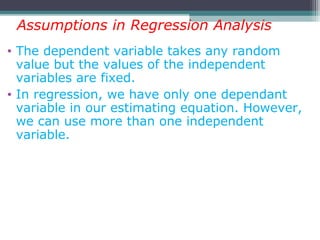 • The dependent variable takes any random
value but the values of the independent
variables are fixed.
• In regression, we have only one dependant
variable in our estimating equation. However,
we can use more than one independent
variable.
Assumptions in Regression Analysis
 