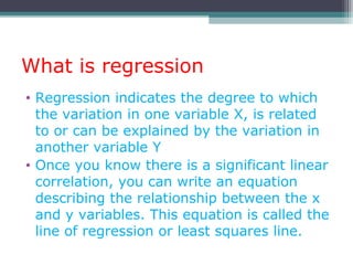 What is regression
• Regression indicates the degree to which
the variation in one variable X, is related
to or can be explained by the variation in
another variable Y
• Once you know there is a significant linear
correlation, you can write an equation
describing the relationship between the x
and y variables. This equation is called the
line of regression or least squares line.
 
