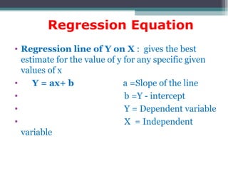 Regression Equation
• Regression line of Y on X : gives the best
estimate for the value of y for any specific given
values of x
• Y = ax+ b a =Slope of the line
• b =Y - intercept
• Y = Dependent variable
• X = Independent
variable
 