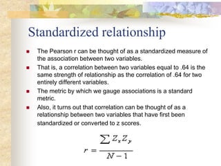 Standardized relationship
 The Pearson r can be thought of as a standardized measure of
the association between two variables.
 That is, a correlation between two variables equal to .64 is the
same strength of relationship as the correlation of .64 for two
entirely different variables.
 The metric by which we gauge associations is a standard
metric.
 Also, it turns out that correlation can be thought of as a
relationship between two variables that have first been
standardized or converted to z scores.
 