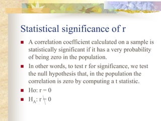 Statistical significance of r
 A correlation coefficient calculated on a sample is
statistically significant if it has a very probability
of being zero in the population.
 In other words, to test r for significance, we test
the null hypothesis that, in the population the
correlation is zero by computing a t statistic.
 Ho: r = 0
 HA: r = 0
 