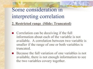 Some consideration in
interpreting correlation
2. Restricted range (Slide: Truncated)
 Correlation can be deceiving if the full
information about each of the variable is not
available. A correlation between two variable is
smaller if the range of one or both variables is
truncated.
 Because the full variation of one variables is not
available, there is not enough information to see
the two variables covary together.
 