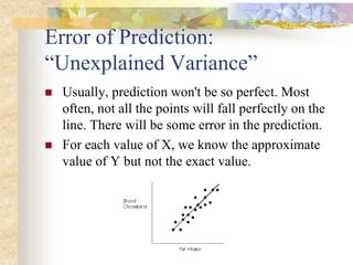 Error of Prediction:
“Unexplained Variance”
 Usually, prediction won't be so perfect. Most
often, not all the points will fall perfectly on the
line. There will be some error in the prediction.
 For each value of X, we know the approximate
value of Y but not the exact value.
 