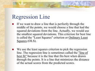 Regression Line
 If we want to draw a line that is perfectly through the
middle of the points, we would choose a line that had the
squared deviations from the line. Actually, we would use
the smallest squared deviations. This criterion for best line
is called the "Least Squares" criterion or Ordinary Least
Squares (OLS).
 We use the least squares criterion to pick the regression
line. The regression line is sometimes called the "line of
best fit" because it is the line that fits best when drawn
through the points. It is a line that minimizes the distance
of the actual scores from the predicted scores.
 