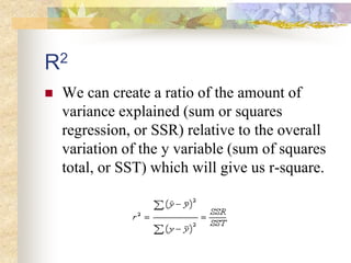R2
 We can create a ratio of the amount of
variance explained (sum or squares
regression, or SSR) relative to the overall
variation of the y variable (sum of squares
total, or SST) which will give us r-square.
 