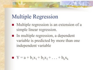Multiple Regression
 Multiple regression is an extension of a
simple linear regression.
 In multiple regression, a dependent
variable is predicted by more than one
independent variable
 Y = a + b1x1 + b2x2 + . . . + bkxk
 