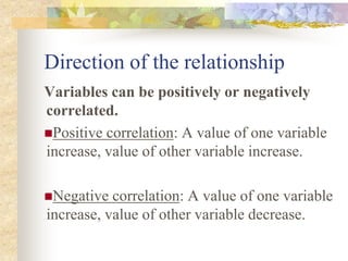 Direction of the relationship
Variables can be positively or negatively
correlated.
Positive correlation: A value of one variable
increase, value of other variable increase.
Negative correlation: A value of one variable
increase, value of other variable decrease.
 