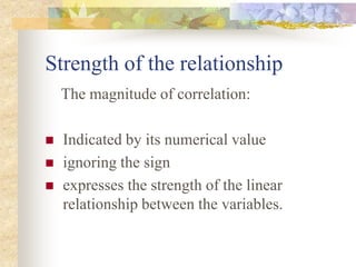Strength of the relationship
The magnitude of correlation:
 Indicated by its numerical value
 ignoring the sign
 expresses the strength of the linear
relationship between the variables.
 